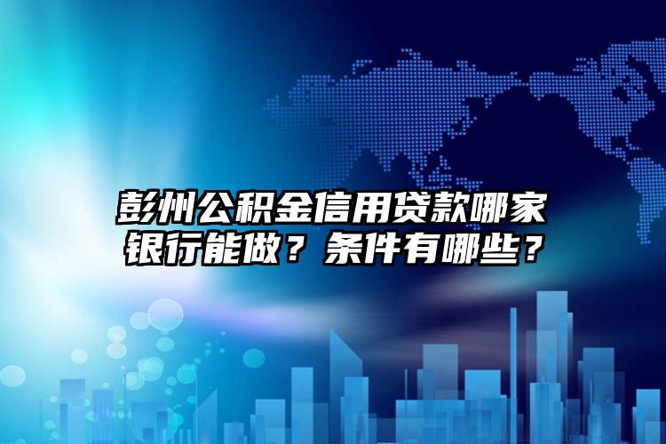 彭州公积金信用贷款哪家银行能做？条件有哪些？