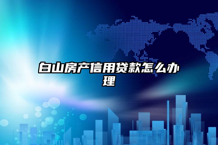 白山房产信用贷款怎么办理