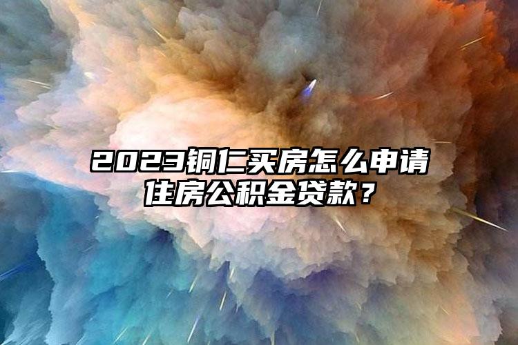 2023铜仁买房怎么申请住房公积金贷款？