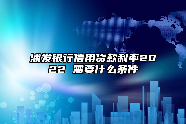 浦发银行信用贷款利率2022 需要什么条件