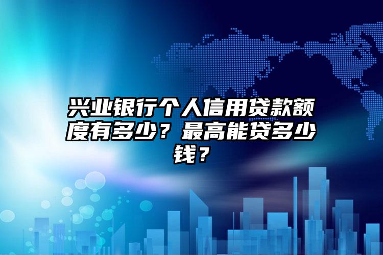 兴业银行个人信用贷款额度有多少？最高能贷多少钱？